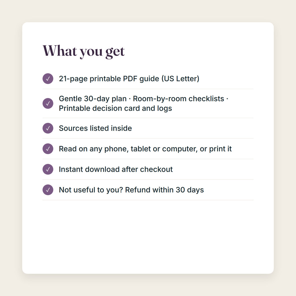 What you get: a 21-page printable PDF; Gentle 30-day plan, Room-by-room checklists, Printable decision card and logs; sources listed; instant download; refund within 30 days