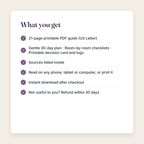 What you get: a 21-page printable PDF; Gentle 30-day plan, Room-by-room checklists, Printable decision card and logs; sources listed; instant download; refund within 30 days